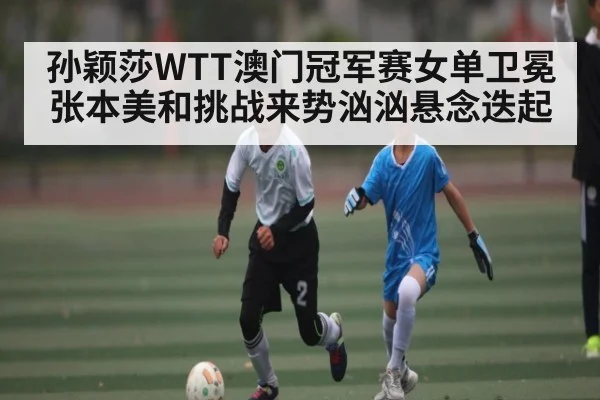 孙颖莎WTT澳门冠军赛女单卫冕 张本美和挑战来势汹汹悬念迭起
